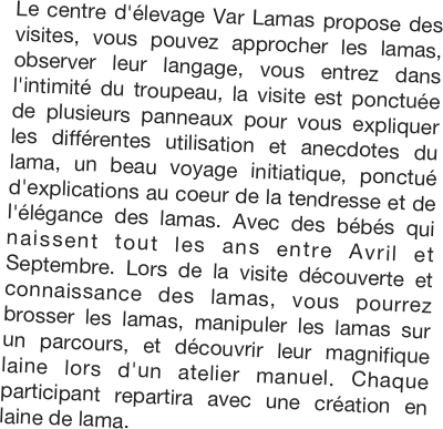 Le centre d'élevage Var Lamas propose des visites, vous pouvez approcher les lamas, observer leur langage, vous entrez dans l'intimité du troupeau, la visite est ponctuée de plusieurs panneaux pour vous expliquer les différentes utilisation et anecdotes du lama, un beau voyage initiatique, ponctué d'explications au coeur de la tendresse et de l'élégance des lamas. Avec des bébés qui naissent tout les ans entre Avril et Septembre. Lors de la visite découverte et connaissance des lamas, vous pourrez brosser les lamas, manipuler les lamas sur un parcours, et découvrir leur magnifique laine lors d'un atelier manuel. Chaque participant repartira avec une création en laine de lama. 